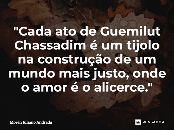 ⁠"Cada ato de Guemilut Chassadim é um tijolo na construção de um mundo mais justo, onde o amor é o alicerce."... Frase de Moreh Juliano Andrade.