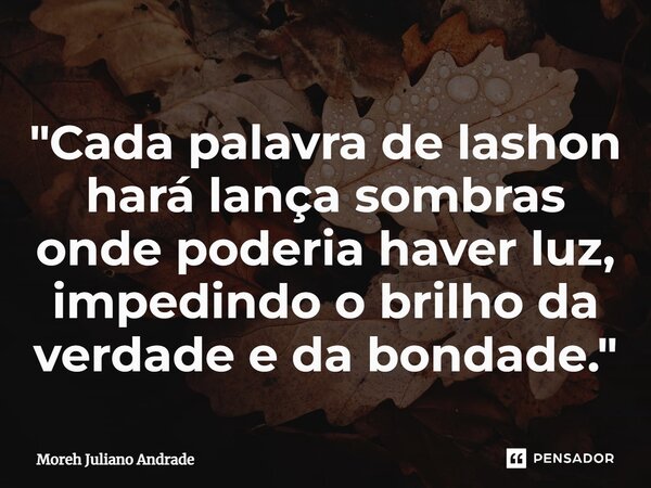 ⁠"Cada palavra de lashon hará lança sombras onde poderia haver luz, impedindo o brilho da verdade e da bondade."... Frase de Moreh Juliano Andrade.