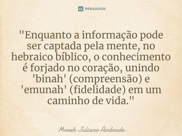 ⁠"Enquanto a informação pode ser captada pela mente, no hebraico bíblico, o conhecimento é forjado no coração, unindo 'binah' (compreensão) e 'emunah' (fid... Frase de Moreh Juliano Andrade.