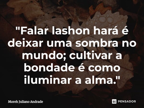 ⁠"Falar lashon hará é deixar uma sombra no mundo; cultivar a bondade é como iluminar a alma."... Frase de Moreh Juliano Andrade.