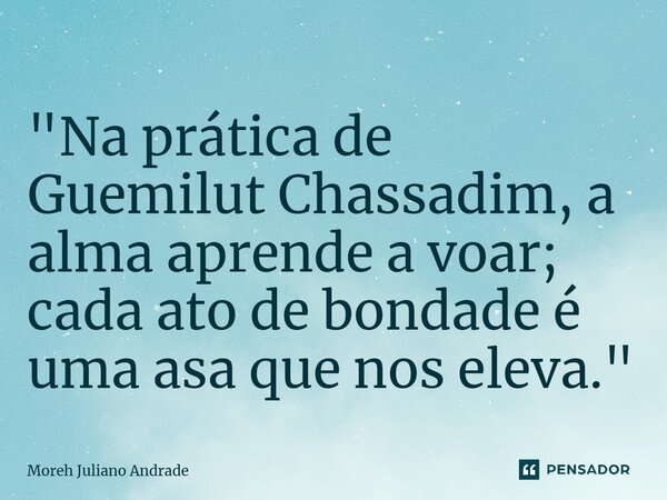 ⁠"Na prática de Guemilut Chassadim, a alma aprende a voar; cada ato de bondade é uma asa que nos eleva."... Frase de Moreh Juliano Andrade.