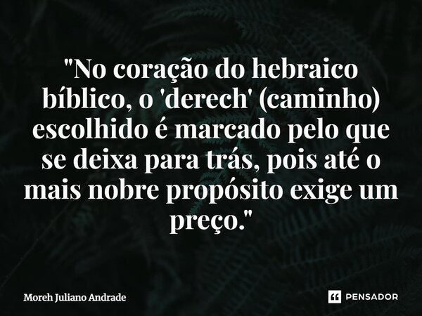 ⁠"No coração do hebraico bíblico, o 'derech' (caminho) escolhido é marcado pelo que se deixa para trás, pois até o mais nobre propósito exige um preço.&quo... Frase de Moreh Juliano Andrade.