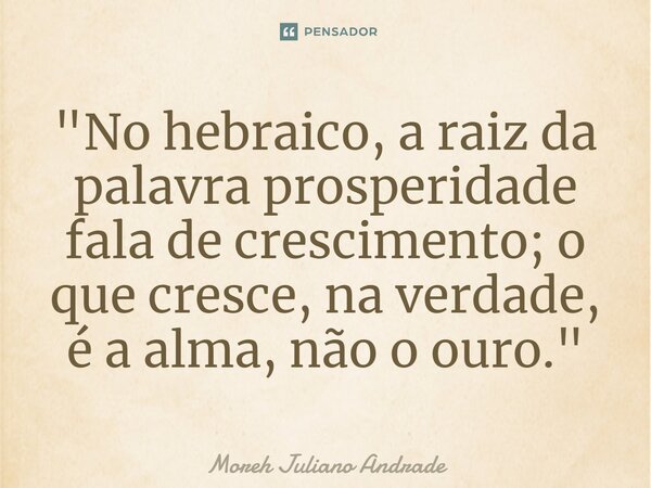 ⁠"No hebraico, a raiz da palavra prosperidade fala de crescimento; o que cresce, na verdade, é a alma, não o ouro."... Frase de Moreh Juliano Andrade.