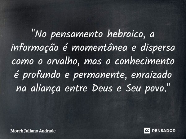 ⁠"No pensamento hebraico, a informação é momentânea e dispersa como o orvalho, mas o conhecimento é profundo e permanente, enraizado na aliança entre Deus ... Frase de Moreh Juliano Andrade.
