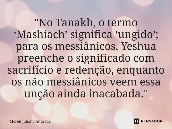 "No Tanakh, o termo ‘Mashiach’ significa ‘ungido’; para os messiânicos, Yeshua preenche o significado com sacrifício e redenção, enquanto os não messiânico... Frase de Moreh Juliano Andrade.