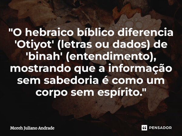 ⁠"O hebraico bíblico diferencia 'Otiyot' (letras ou dados) de 'binah' (entendimento), mostrando que a informação sem sabedoria é como um corpo sem espírito... Frase de Moreh Juliano Andrade.