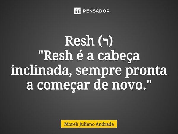 ⁠Resh (ר) "Resh é a cabeça inclinada, sempre pronta a começar de novo."... Frase de Moreh Juliano Andrade.