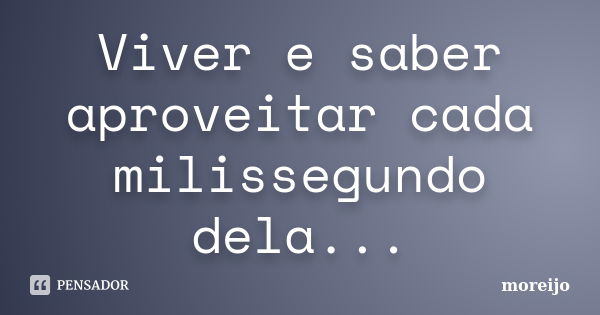 Viver e saber aproveitar cada milissegundo dela...... Frase de moreijo.