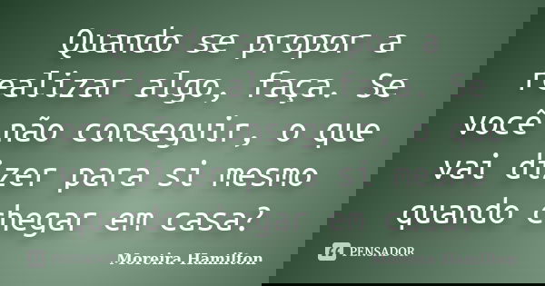 Quando se propor a realizar algo, faça. Se você não conseguir, o que vai dizer para si mesmo quando chegar em casa?... Frase de Moreira Hamilton.