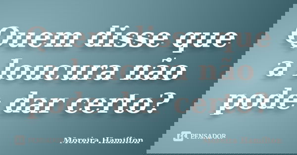 Quem disse que a loucura não pode dar certo?... Frase de Moreira Hamilton.