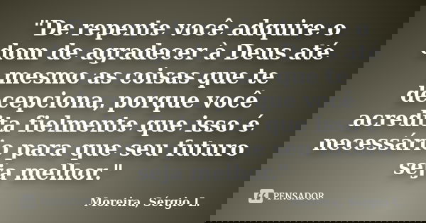 "De repente você adquire o dom de agradecer à Deus até mesmo as coisas que te decepciona, porque você acredita fielmente que isso é necessário para que seu... Frase de Moreira, Sérgio L..