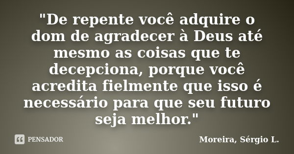 "De repente você adquire o dom de agradecer à Deus até mesmo as coisas que te decepciona, porque você acredita fielmente que isso é necessário para que seu... Frase de Moreira, Sérgio L..