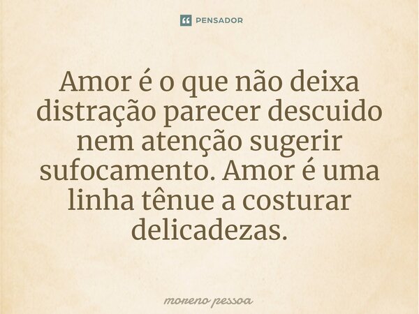 ⁠Amor é o que não deixa distração parecer descuido nem atenção sugerir sufocamento. Amor é uma linha tênue a costurar delicadezas.... Frase de Moreno Pessoa.
