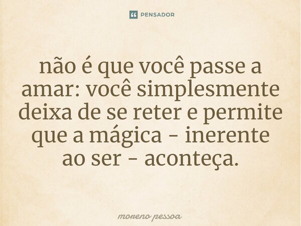não é que você passe a amar: você simplesmente deixa de se reter e permite que a mágica - inerente ao ser - aconteça.⁠... Frase de Moreno Pessoa.
