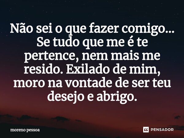 ⁠Não sei o que fazer comigo... Se tudo que me é te pertence, nem mais me resido. Exilado de mim, moro na vontade de ser teu desejo e abrigo.... Frase de Moreno Pessoa.