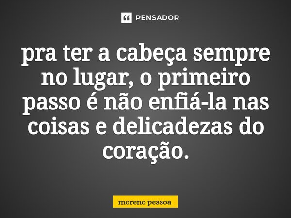 pra ter a cabeça sempre no lugar, o primeiro passo é não enfiá-la nas coisas e delicadezas do coração.⁠... Frase de Moreno Pessoa.
