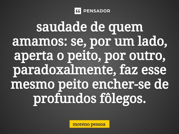 ⁠⁠saudade de quem amamos: se, por um lado, aperta o peito, por outro, paradoxalmente, faz esse mesmo peito encher-se de profundos fôlegos.... Frase de Moreno Pessoa.