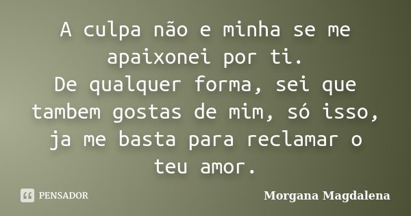 A culpa não e minha se me apaixonei por ti. De qualquer forma, sei que tambem gostas de mim, só isso, ja me basta para reclamar o teu amor.... Frase de Morgana Magdalena.