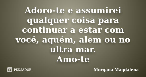 Adoro-te e assumirei qualquer coisa para continuar a estar com você, aquém, alem ou no ultra mar. Amo-te... Frase de Morgana Magdalena.