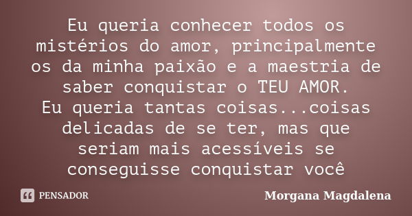 Eu queria conhecer todos os mistérios do amor, principalmente os da minha paixão e a maestria de saber conquistar o TEU AMOR. Eu queria tantas coisas...coisas d... Frase de Morgana Magdalena.