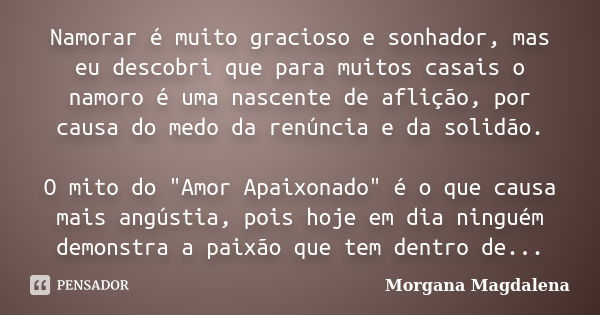 Namorar é muito gracioso e sonhador, mas eu descobri que para muitos casais o namoro é uma nascente de aflição, por causa do medo da renúncia e da solidão. O mi... Frase de Morgana Magdalena.