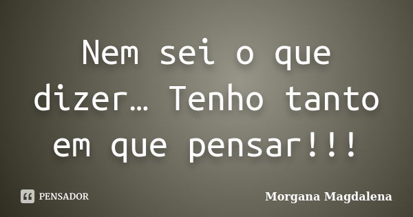 Nem sei o que dizer… Tenho tanto em que pensar!!!... Frase de Morgana Magdalena.