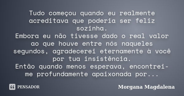 Tudo começou quando eu realmente acreditava que poderia ser feliz sozinha. Embora eu não tivesse dado o real valor ao que houve entre nós naqueles segundos, agr... Frase de Morgana Magdalena.