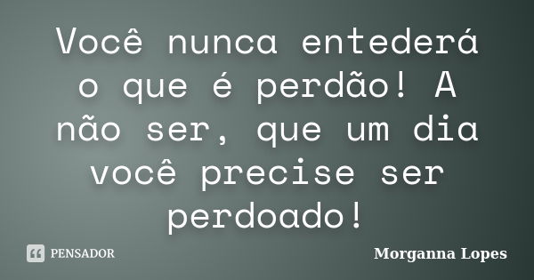 Você nunca entederá o que é perdão! A não ser, que um dia você precise ser perdoado!... Frase de Morganna Lopes.