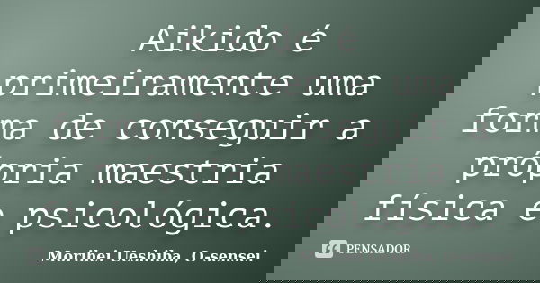 Aikido é primeiramente uma forma de conseguir a própria maestria física e psicológica.... Frase de Morihei Ueshiba, O-sensei.