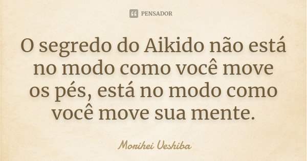 O segredo do Aikido não está no modo como você move os pés, está no modo como você move sua mente.... Frase de Morihei Ueshiba.