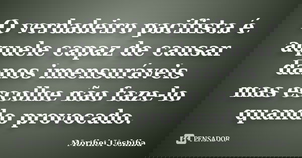 O verdadeiro pacifista é aquele capaz de causar danos imensuráveis mas escolhe não faze-lo quando provocado.... Frase de Morihei Ueshiba.