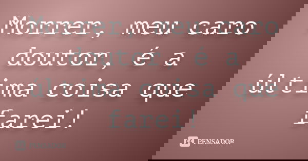 Morrer, meu caro doutor, é a última coisa que farei!