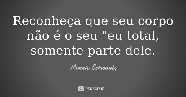 Reconheça que seu corpo não é o seu "eu total, somente parte dele.... Frase de Morrie Schwartz.