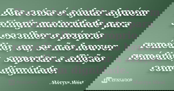 Boa coisa é ajudar alguém atingir maturidade para escolher o próprio remédio, ou, se não houver remédio, suportar a aflição com dignidade.... Frase de Morrys West.