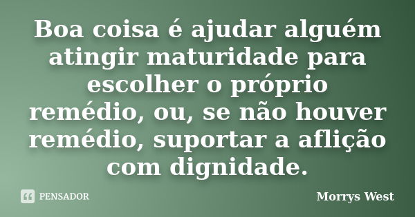 Boa coisa é ajudar alguém atingir maturidade para escolher o próprio remédio, ou, se não houver remédio, suportar a aflição com dignidade.... Frase de Morrys West.