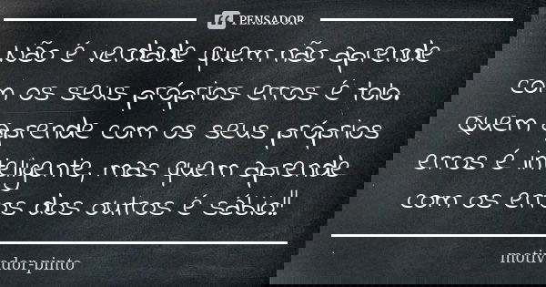 Não é verdade quem não aprende com os seus próprios erros é tolo. Quem aprende com os seus próprios erros é inteligente, mas quem aprende com os erros dos outro... Frase de motivador-pinto.