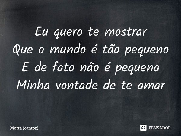 ⁠Eu quero te mostrar
Que o mundo é tão pequeno
E de fato não é pequena
Minha vontade de te amar... Frase de Motta (cantor).