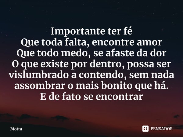 ⁠Importante ter fé
Que toda falta, encontre amor
Que todo medo, se afaste da dor
O que existe por dentro, possa ser vislumbrado a contendo, sem nada assombrar o... Frase de Motta.