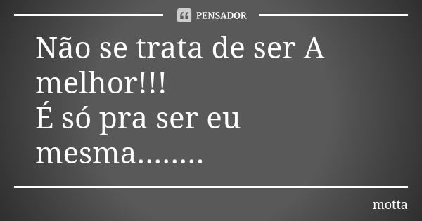 Não se trata de ser A melhor!!! É só pra ser eu mesma........... Frase de Motta.