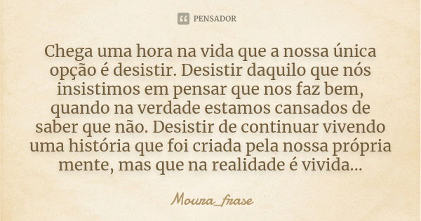 Chega uma hora na vida que a nossa única opção é desistir. Desistir daquilo que nós insistimos em pensar que nos faz bem, quando na verdade estamos cansados de ... Frase de Moura frase.