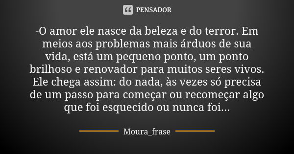 -O amor ele nasce da beleza e do terror. Em meios aos problemas mais árduos de sua vida, está um pequeno ponto, um ponto brilhoso e renovador para muitos seres ... Frase de Moura frase.