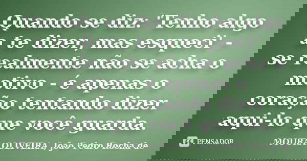Quando se diz: 'Tenho algo a te dizer, mas esqueci' - se realmente não se acha o motivo - é apenas o coração tentando dizer aqui-lo que você guarda.... Frase de MOURA OLIVEIRA, João Pedro Rocha de.