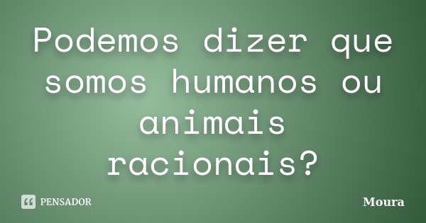 Podemos dizer que somos humanos ou animais racionais?... Frase de Moura.