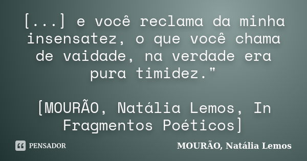 [...] e você reclama da minha insensatez, o que você chama de vaidade, na verdade era pura timidez." [MOURÃO, Natália Lemos, In Fragmentos Poéticos]... Frase de MOURÃO, Natália Lemos..