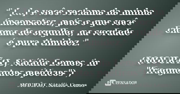 " [...] e você reclama da minha insensatez, pois o que você chama de orgulho, na verdade é pura timidez." (MOURÃO, Natália Lemos, in "fragmentos ... Frase de MOURÃO, Natália Lemos.