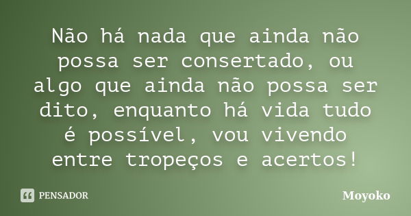 Não há nada que ainda não possa ser consertado, ou algo que ainda não possa ser dito, enquanto há vida tudo é possível, vou vivendo entre tropeços e acertos!... Frase de Moyoko.