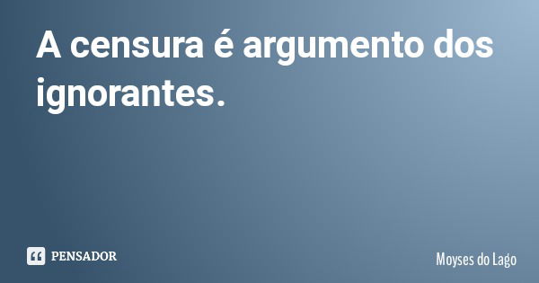 A censura é argumento dos ignorantes.... Frase de Moyses do Lago.