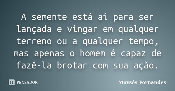 A semente está aí para ser lançada e vingar em qualquer terreno ou a qualquer tempo, mas apenas o homem é capaz de fazê-la brotar com sua ação.... Frase de Moysés Fernandes.