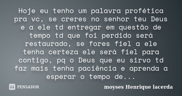 Hoje eu tenho um palavra profética pra vc, se creres no senhor teu Deus e a ele td entregar em questão de tempo td que foi perdido será restaurado, se fores fie... Frase de moyses Henrique lacerda.