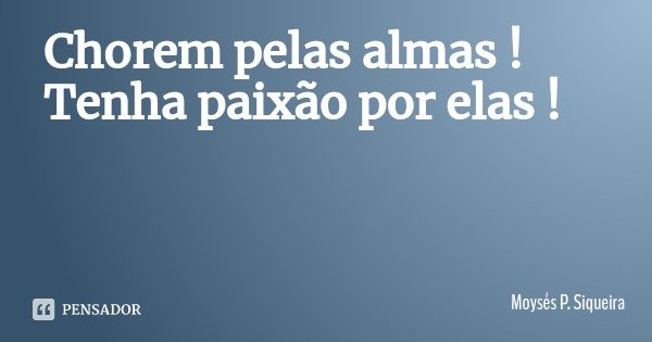 Chorem pelas almas ! Tenha paixão por elas !... Frase de Moysés P. Siqueira.